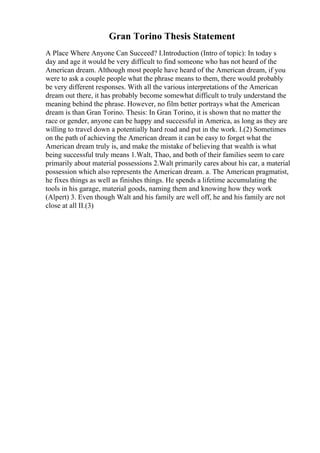 Gran Torino Thesis Statement
A Place Where Anyone Can Succeed? I.Introduction (Intro of topic): In today s
day and age it would be very difficult to find someone who has not heard of the
American dream. Although most people have heard of the American dream, if you
were to ask a couple people what the phrase means to them, there would probably
be very different responses. With all the various interpretations of the American
dream out there, it has probably become somewhat difficult to truly understand the
meaning behind the phrase. However, no film better portrays what the American
dream is than Gran Torino. Thesis: In Gran Torino, it is shown that no matter the
race or gender, anyone can be happy and successful in America, as long as they are
willing to travel down a potentially hard road and put in the work. I.(2) Sometimes
on the path of achieving the American dream it can be easy to forget what the
American dream truly is, and make the mistake of believing that wealth is what
being successful truly means 1.Walt, Thao, and both of their families seem to care
primarily about material possessions 2.Walt primarily cares about his car, a material
possession which also represents the American dream. a. The American pragmatist,
he fixes things as well as finishes things. He spends a lifetime accumulating the
tools in his garage, material goods, naming them and knowing how they work
(Alpert) 3. Even though Walt and his family are well off, he and his family are not
close at all II.(3)
 
