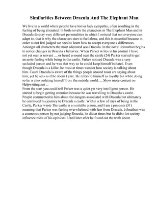 Similarities Between Dracula And The Elephant Man
We live in a world where people have lost or lack sympathy, often resulting in the
feeling of being alienated. In both novels the characters in The Elephant Man and in
Dracula display very different personalities in which I noticed that not everyone can
adapt to, that is why the characters start to feel alone, and this is essential because in
order to not feel judged we need to learn how to accept everyone s differences.
Amongst all characters the most alienated was Dracula. In the novel Johnathan begins
to notice changes in Dracula s behavior. When Parker writes in his journal I have
not yet seen a servant ..., or heard a sound near the castle (24) Parker started to get
an eerie feeling while being in the castle. Parker noticed Dracula was a very
secluded person and he was that way so he could keep himself isolated. Even
though Dracula is a killer, he must at times wonder how society is talking about
him. Count Dracula is aware of the things people around town are saying about
him, yet he acts as if he doesn t care. He refers to himself as royalty but while doing
so he is also isolating himself from the outside world. ... Show more content on
Helpwriting.net ...
From the start you could tell Parker was a quiet yet very intelligent person. He
started to begin getting attention because he was travelling to Dracula s castle.
People commented to him about the dangers associated with Dracula but ultimately
he continued his journey to Dracula s castle. Within a few of days of being in the
Castle, Parker wrote The castle is a veritable prison, and I am a prisoner (31)
meaning that Parker was feeling overwhelmed with fear from Dracula. Johnathan was
a courteous person by not judging Dracula, he did at times but he didn t let society
influence most of his opinions. Until later after he found out the truth about
 