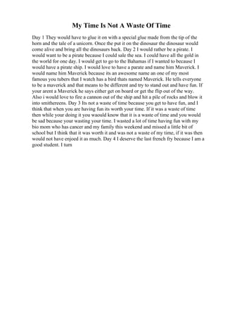 My Time Is Not A Waste Of Time
Day 1 They would have to glue it on with a special glue made from the tip of the
horn and the tale of a unicorn. Once the put it on the dinosaur the dinosaur would
come alive and bring all the dinosaurs back. Day 2 I would rather be a pirate. I
would want to be a pirate because I could sale the sea. I could have all the gold in
the world for one day. I would get to go to the Bahamas if I wanted to because I
would have a pirate ship. I would love to have a parate and name him Maverick. I
would name him Maverick because its an awesome name an one of my most
famous you tubers that I watch has a bird thats named Maverick. He tells everyone
to be a maverick and that means to be different and try to stand out and have fun. If
your arent a Maverick he says either get on board or get the flip out of the way.
Also i would love to fire a cannon out of the ship and hit a pile of rocks and blow it
into smithereens. Day 3 Its not a waste of time because you get to have fun, and I
think that when you are having fun its worth your time. If it was a waste of time
then while your doing it you waould know that it is a waste of time and you would
be sad because your wasting your time. I wasted a lot of time having fun with my
bio mom who has cancer and my family this weekend and missed a little bit of
school but I think that it was worth it and was not a waste of my time, if it was then
would not have enjoed it as much. Day 4 I deserve the last french fry because I am a
good student. I turn
 
