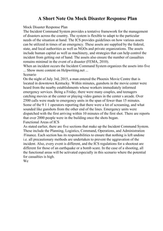 A Short Note On Mock Disaster Response Plan
Mock Disaster Response Plan
The Incident Command System provides a tentative framework for the management
of disasters across the country. The system is flexible to adapt to the particular
needs of the situation at hand. The ICS provides guidelines on how various assets
can be utilized in times of an emergency. These assets are supplied by the federal,
state, and local authorities as well as NGOs and private organizations. The assets
include human capital as well as machinery, and strategies that can help control the
incident from getting out of hand. The assets also ensure the number of casualties
remains minimal in the event of a disaster (FEMA, 2010).
When an incident occurs the Incident Command System organizes the assets into five
... Show more content on Helpwriting.net ...
Scenario
On the night of July 3rd, 2015, a man entered the Phoenix Movie Centre that is
located in downtown Kentucky. Within minutes, gunshots in the movie center were
heard from the nearby establishments whose workers immediately informed
emergency services. Being a Friday, there were many couples, and teenagers
catching movies at the center or playing video games in the center s arcade. Over
2500 calls were made to emergency units in the span of fewer than 15 minutes.
Some of the 9 1 1 operators reporting that there were a lot of screaming, and what
sounded like gunshots from the other end of the lines. Emergency units were
dispatched with the first arriving within 10 minutes of the first shot. There are reports
that over 2000 people were in the building once the shots began.
Functional Areas of ICS
As stated earlier, there are five sections that make up the Incident Command System.
These include the Planning, Logistics, Command, Operations, and Administration
/Finance. Each section has its responsibilities to ensure that nothing is left undone
i.e. all precautionary methods are undertaken to prevent the aggravation of the
incident. Also, every event is different, and the ICS regulations for a shootout are
different for those of an earthquake or a bomb scare. In the case of a shooting, all
the functional areas will be activated especially in this scenario where the potential
for casualties is high.
We
 