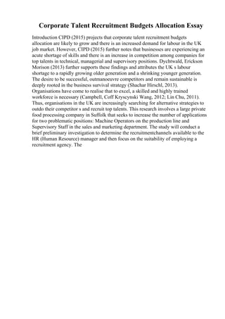 Corporate Talent Recruitment Budgets Allocation Essay
Introduction CIPD (2015) projects that corporate talent recruitment budgets
allocation are likely to grow and there is an increased demand for labour in the UK
job market. However, CIPD (2015) further notes that businesses are experiencing an
acute shortage of skills and there is an increase in competition among companies for
top talents in technical, managerial and supervisory positions. Dychtwald, Erickson
Morison (2013) further supports these findings and attributes the UK s labour
shortage to a rapidly growing older generation and a shrinking younger generation.
The desire to be successful, outmanoeuvre competitors and remain sustainable is
deeply rooted in the business survival strategy (Shachar Hirschl, 2013).
Organisations have come to realise that to excel, a skilled and highly trained
workforce is necessary (Campbell, Coff Kryscynski Wang, 2012; Lin Chu, 2011).
Thus, organisations in the UK are increasingly searching for alternative strategies to
outdo their competitor s and recruit top talents. This research involves a large private
food processing company in Suffolk that seeks to increase the number of applications
for two problematic positions: Machine Operators on the production line and
Supervisory Staff in the sales and marketing department. The study will conduct a
brief preliminary investigation to determine the recruitmentchannels available to the
HR (Human Resource) manager and then focus on the suitability of employing a
recruitment agency. The
 
