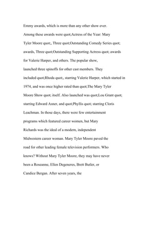 Emmy awards, which is more than any other show ever.
Among these awards were quot;Actress of the Year: Mary
Tyler Moore quot;, Three quot;Outstanding Comedy Series quot;
awards, Three quot;Outstanding Supporting Actress quot; awards
for Valerie Harper, and others. The popular show,
launched three spinoffs for other cast members. They
included quot;Rhoda quot;, starring Valerie Harper, which started in
1974, and was once higher rated than quot;The Mary Tyler
Moore Show quot; itself. Also launched was quot;Lou Grant quot;
starring Edward Asner, and quot;Phyllis quot; starring Cloris
Leachman. In those days, there were few entertainment
programs which featured career women, but Mary
Richards was the ideal of a modern, independent
Midwestern career woman. Mary Tyler Moore paved the
road for other leading female television performers. Who
knows? Without Mary Tyler Moore, they may have never
been a Roseanne, Ellen Degeneres, Brett Butler, or
Candice Bergan. After seven years, the
 