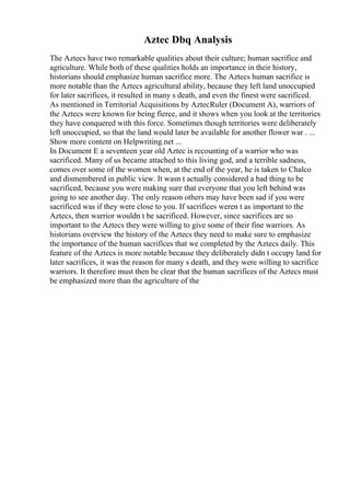 Aztec Dbq Analysis
The Aztecs have two remarkable qualities about their culture; human sacrifice and
agriculture. While both of these qualities holds an importance in their history,
historians should emphasize human sacrifice more. The Aztecs human sacrifice is
more notable than the Aztecs agricultural ability, because they left land unoccupied
for later sacrifices, it resulted in many s death, and even the finest were sacrificed.
As mentioned in Territorial Acquisitions by AztecRuler (Document A), warriors of
the Aztecs were known for being fierce, and it shows when you look at the territories
they have conquered with this force. Sometimes though territories were deliberately
left unoccupied, so that the land would later be available for another flower war . ...
Show more content on Helpwriting.net ...
In Document E a seventeen year old Aztec is recounting of a warrior who was
sacrificed. Many of us became attached to this living god, and a terrible sadness,
comes over some of the women when, at the end of the year, he is taken to Chalco
and dismembered in public view. It wasn t actually considered a bad thing to be
sacrificed, because you were making sure that everyone that you left behind was
going to see another day. The only reason others may have been sad if you were
sacrificed was if they were close to you. If sacrifices weren t as important to the
Aztecs, then warrior wouldn t be sacrificed. However, since sacrifices are so
important to the Aztecs they were willing to give some of their fine warriors. As
historians overview the history of the Aztecs they need to make sure to emphasize
the importance of the human sacrifices that we completed by the Aztecs daily. This
feature of the Aztecs is more notable because they deliberately didn t occupy land for
later sacrifices, it was the reason for many s death, and they were willing to sacrifice
warriors. It therefore must then be clear that the human sacrifices of the Aztecs must
be emphasized more than the agriculture of the
 