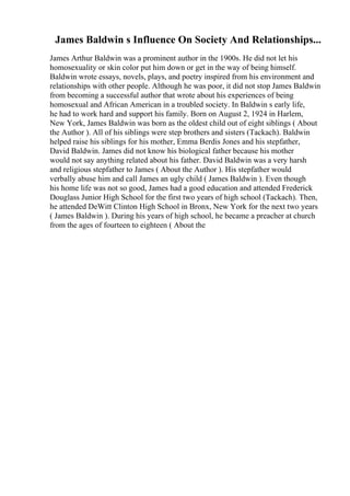 James Baldwin s Influence On Society And Relationships...
James Arthur Baldwin was a prominent author in the 1900s. He did not let his
homosexuality or skin color put him down or get in the way of being himself.
Baldwin wrote essays, novels, plays, and poetry inspired from his environment and
relationships with other people. Although he was poor, it did not stop James Baldwin
from becoming a successful author that wrote about his experiences of being
homosexual and African American in a troubled society. In Baldwin s early life,
he had to work hard and support his family. Born on August 2, 1924 in Harlem,
New York, James Baldwin was born as the oldest child out of eight siblings ( About
the Author ). All of his siblings were step brothers and sisters (Tackach). Baldwin
helped raise his siblings for his mother, Emma Berdis Jones and his stepfather,
David Baldwin. James did not know his biological father because his mother
would not say anything related about his father. David Baldwin was a very harsh
and religious stepfather to James ( About the Author ). His stepfather would
verbally abuse him and call James an ugly child ( James Baldwin ). Even though
his home life was not so good, James had a good education and attended Frederick
Douglass Junior High School for the first two years of high school (Tackach). Then,
he attended DeWitt Clinton High School in Bronx, New York for the next two years
( James Baldwin ). During his years of high school, he became a preacher at church
from the ages of fourteen to eighteen ( About the
 