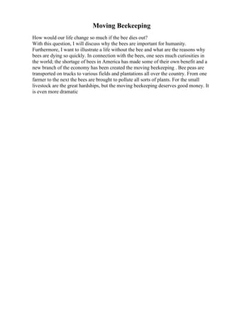 Moving Beekeeping
How would our life change so much if the bee dies out?
With this question, I will discuss why the bees are important for humanity.
Furthermore, I want to illustrate a life without the bee and what are the reasons why
bees are dying so quickly. In connection with the bees, one sees much curiosities in
the world; the shortage of bees in America has made some of their own benefit and a
new branch of the economy has been created the moving beekeeping . Bee peas are
transported on trucks to various fields and plantations all over the country. From one
farmer to the next the bees are brought to pollute all sorts of plants. For the small
livestock are the great hardships, but the moving beekeeping deserves good money. It
is even more dramatic
 