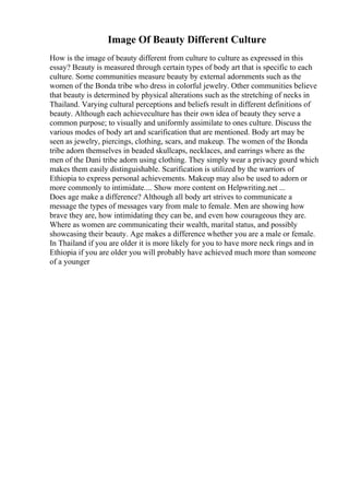 Image Of Beauty Different Culture
How is the image of beauty different from culture to culture as expressed in this
essay? Beauty is measured through certain types of body art that is specific to each
culture. Some communities measure beauty by external adornments such as the
women of the Bonda tribe who dress in colorful jewelry. Other communities believe
that beauty is determined by physical alterations such as the stretching of necks in
Thailand. Varying cultural perceptions and beliefs result in different definitions of
beauty. Although each achieveculture has their own idea of beauty they serve a
common purpose; to visually and uniformly assimilate to ones culture. Discuss the
various modes of body art and scarification that are mentioned. Body art may be
seen as jewelry, piercings, clothing, scars, and makeup. The women of the Bonda
tribe adorn themselves in beaded skullcaps, necklaces, and earrings where as the
men of the Dani tribe adorn using clothing. They simply wear a privacy gourd which
makes them easily distinguishable. Scarification is utilized by the warriors of
Ethiopia to express personal achievements. Makeup may also be used to adorn or
more commonly to intimidate.... Show more content on Helpwriting.net ...
Does age make a difference? Although all body art strives to communicate a
message the types of messages vary from male to female. Men are showing how
brave they are, how intimidating they can be, and even how courageous they are.
Where as women are communicating their wealth, marital status, and possibly
showcasing their beauty. Age makes a difference whether you are a male or female.
In Thailand if you are older it is more likely for you to have more neck rings and in
Ethiopia if you are older you will probably have achieved much more than someone
of a younger
 