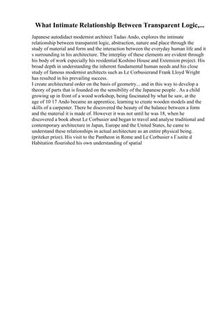 What Intimate Relationship Between Transparent Logic,...
Japanese autodidact modernist architect Tadao Ando, explores the intimate
relationship between transparent logic, abstraction, nature and place through the
study of material and form and the interaction between the everyday human life and it
s surrounding in his architecture. The interplay of these elements are evident through
his body of work especially his residential Koshino House and Extension project. His
broad depth in understanding the inherent fundamental human needs and his close
study of famous modernist architects such as Le Corbusierand Frank Lloyd Wright
has resulted in his prevailing success.
I create architectural order on the basis of geometry... and in this way to develop a
theory of parts that is founded on the sensibility of the Japanese people . As a child
growing up in front of a wood workshop, being fascinated by what he saw, at the
age of 10 17 Ando became an apprentice, learning to create wooden models and the
skills of a carpenter. There he discovered the beauty of the balance between a form
and the material it is made of. However it was not until he was 18, when he
discovered a book about Le Corbusier and began to travel and analyse traditional and
contemporary architecture in Japan, Europe and the United States, he came to
understand these relationships in actual architecture as an entire physical being.
(pritzker prize). His visit to the Pantheon in Rome and Le Corbusier s Гљnite d
Habitation flourished his own understanding of spatial
 