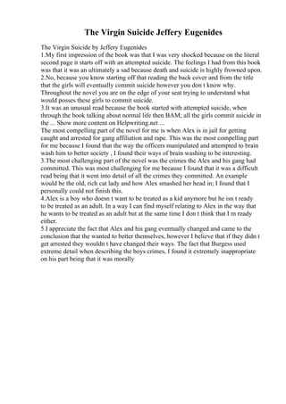 The Virgin Suicide Jeffery Eugenides
The Virgin Suicide by Jeffery Eugenides
1.My first impression of the book was that I was very shocked because on the literal
second page it starts off with an attempted suicide. The feelings I had from this book
was that it was an ultimately a sad because death and suicide is highly frowned upon.
2.No, because you know starting off that reading the back cover and from the title
that the girls will eventually commit suicide however you don t know why.
Throughout the novel you are on the edge of your seat trying to understand what
would posses these girls to commit suicide.
3.It was an unusual read because the book started with attempted suicide, when
through the book talking about normal life then BAM; all the girls commit suicide in
the ... Show more content on Helpwriting.net ...
The most compelling part of the novel for me is when Alex is in jail for getting
caught and arrested for gang affiliation and rape. This was the most compelling part
for me because I found that the way the officers manipulated and attempted to brain
wash him to better society , I found their ways of brain washing to be interesting.
3.The most challenging part of the novel was the crimes the Alex and his gang had
committed. This was most challenging for me because I found that it was a difficult
read being that it went into detail of all the crimes they committed. An example
would be the old, rich cat lady and how Alex smashed her head in; I found that I
personally could not finish this.
4.Alex is a boy who doesn t want to be treated as a kid anymore but he isn t ready
to be treated as an adult. In a way I can find myself relating to Alex in the way that
he wants to be treated as an adult but at the same time I don t think that I m ready
either.
5.I appreciate the fact that Alex and his gang eventually changed and came to the
conclusion that the wanted to better themselves, however I believe that if they didn t
get arrested they wouldn t have changed their ways. The fact that Burgess used
extreme detail when describing the boys crimes, I found it extremely inappropriate
on his part being that it was morally
 