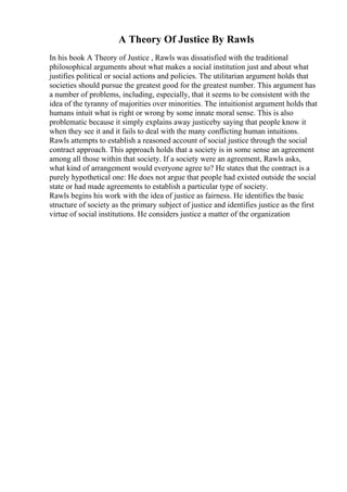 A Theory Of Justice By Rawls
In his book A Theory of Justice , Rawls was dissatisfied with the traditional
philosophical arguments about what makes a social institution just and about what
justifies political or social actions and policies. The utilitarian argument holds that
societies should pursue the greatest good for the greatest number. This argument has
a number of problems, including, especially, that it seems to be consistent with the
idea of the tyranny of majorities over minorities. The intuitionist argument holds that
humans intuit what is right or wrong by some innate moral sense. This is also
problematic because it simply explains away justiceby saying that people know it
when they see it and it fails to deal with the many conflicting human intuitions.
Rawls attempts to establish a reasoned account of social justice through the social
contract approach. This approach holds that a society is in some sense an agreement
among all those within that society. If a society were an agreement, Rawls asks,
what kind of arrangement would everyone agree to? He states that the contract is a
purely hypothetical one: He does not argue that people had existed outside the social
state or had made agreements to establish a particular type of society.
Rawls begins his work with the idea of justice as fairness. He identifies the basic
structure of society as the primary subject of justice and identifies justice as the first
virtue of social institutions. He considers justice a matter of the organization
 