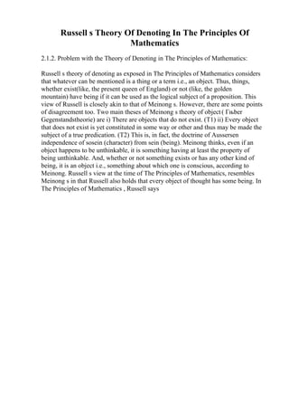 Russell s Theory Of Denoting In The Principles Of
Mathematics
2.1.2. Problem with the Theory of Denoting in The Principles of Mathematics:
Russell s theory of denoting as exposed in The Principles of Mathematics considers
that whatever can be mentioned is a thing or a term i.e., an object. Thus, things,
whether exist(like, the present queen of England) or not (like, the golden
mountain) have being if it can be used as the logical subject of a proposition. This
view of Russell is closely akin to that of Meinong s. However, there are some points
of disagreement too. Two main theses of Meinong s theory of object( Гњber
Gegenstandstheorie) are i) There are objects that do not exist. (T1) ii) Every object
that does not exist is yet constituted in some way or other and thus may be made the
subject of a true predication. (T2) This is, in fact, the doctrine of Aussersen
independence of sosein (character) from sein (being). Meinong thinks, even if an
object happens to be unthinkable, it is something having at least the property of
being unthinkable. And, whether or not something exists or has any other kind of
being, it is an object i.e., something about which one is conscious, according to
Meinong. Russell s view at the time of The Principles of Mathematics, resembles
Meinong s in that Russell also holds that every object of thought has some being. In
The Principles of Mathematics , Russell says
 
