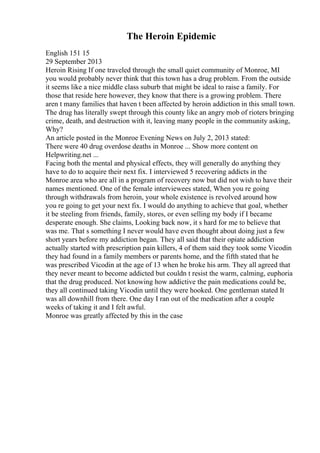 The Heroin Epidemic
English 151 15
29 September 2013
Heroin Rising If one traveled through the small quiet community of Monroe, MI
you would probably never think that this town has a drug problem. From the outside
it seems like a nice middle class suburb that might be ideal to raise a family. For
those that reside here however, they know that there is a growing problem. There
aren t many families that haven t been affected by heroin addiction in this small town.
The drug has literally swept through this county like an angry mob of rioters bringing
crime, death, and destruction with it, leaving many people in the community asking,
Why?
An article posted in the Monroe Evening News on July 2, 2013 stated:
There were 40 drug overdose deaths in Monroe ... Show more content on
Helpwriting.net ...
Facing both the mental and physical effects, they will generally do anything they
have to do to acquire their next fix. I interviewed 5 recovering addicts in the
Monroe area who are all in a program of recovery now but did not wish to have their
names mentioned. One of the female interviewees stated, When you re going
through withdrawals from heroin, your whole existence is revolved around how
you re going to get your next fix. I would do anything to achieve that goal, whether
it be steeling from friends, family, stores, or even selling my body if I became
desperate enough. She claims, Looking back now, it s hard for me to believe that
was me. That s something I never would have even thought about doing just a few
short years before my addiction began. They all said that their opiate addiction
actually started with prescription pain killers, 4 of them said they took some Vicodin
they had found in a family members or parents home, and the fifth stated that he
was prescribed Vicodin at the age of 13 when he broke his arm. They all agreed that
they never meant to become addicted but couldn t resist the warm, calming, euphoria
that the drug produced. Not knowing how addictive the pain medications could be,
they all continued taking Vicodin until they were hooked. One gentleman stated It
was all downhill from there. One day I ran out of the medication after a couple
weeks of taking it and I felt awful.
Monroe was greatly affected by this in the case
 