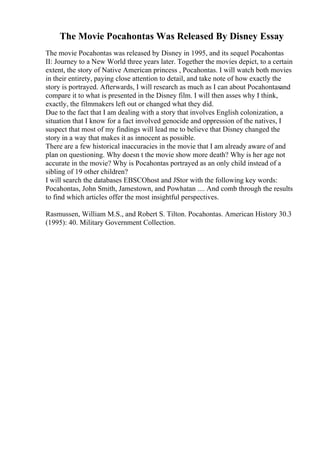 The Movie Pocahontas Was Released By Disney Essay
The movie Pocahontas was released by Disney in 1995, and its sequel Pocahontas
II: Journey to a New World three years later. Together the movies depict, to a certain
extent, the story of Native American princess , Pocahontas. I will watch both movies
in their entirety, paying close attention to detail, and take note of how exactly the
story is portrayed. Afterwards, I will research as much as I can about Pocahontasand
compare it to what is presented in the Disney film. I will then asses why I think,
exactly, the filmmakers left out or changed what they did.
Due to the fact that I am dealing with a story that involves English colonization, a
situation that I know for a fact involved genocide and oppression of the natives, I
suspect that most of my findings will lead me to believe that Disney changed the
story in a way that makes it as innocent as possible.
There are a few historical inaccuracies in the movie that I am already aware of and
plan on questioning. Why doesn t the movie show more death? Why is her age not
accurate in the movie? Why is Pocahontas portrayed as an only child instead of a
sibling of 19 other children?
I will search the databases EBSCOhost and JStor with the following key words:
Pocahontas, John Smith, Jamestown, and Powhatan .... And comb through the results
to find which articles offer the most insightful perspectives.
Rasmussen, William M.S., and Robert S. Tilton. Pocahontas. American History 30.3
(1995): 40. Military Government Collection.
 