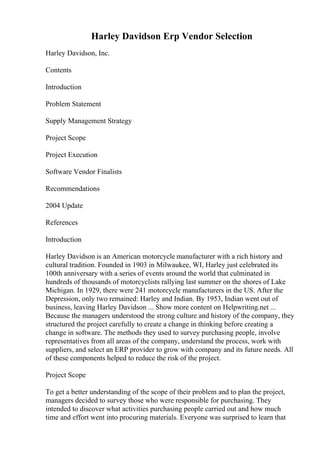 Harley Davidson Erp Vendor Selection
Harley Davidson, Inc.
Contents
Introduction
Problem Statement
Supply Management Strategy
Project Scope
Project Execution
Software Vendor Finalists
Recommendations
2004 Update
References
Introduction
Harley Davidson is an American motorcycle manufacturer with a rich history and
cultural tradition. Founded in 1903 in Milwaukee, WI, Harley just celebrated its
100th anniversary with a series of events around the world that culminated in
hundreds of thousands of motorcyclists rallying last summer on the shores of Lake
Michigan. In 1929, there were 241 motorcycle manufacturers in the US. After the
Depression, only two remained: Harley and Indian. By 1953, Indian went out of
business, leaving Harley Davidson ... Show more content on Helpwriting.net ...
Because the managers understood the strong culture and history of the company, they
structured the project carefully to create a change in thinking before creating a
change in software. The methods they used to survey purchasing people, involve
representatives from all areas of the company, understand the process, work with
suppliers, and select an ERP provider to grow with company and its future needs. All
of these components helped to reduce the risk of the project.
Project Scope
To get a better understanding of the scope of their problem and to plan the project,
managers decided to survey those who were responsible for purchasing. They
intended to discover what activities purchasing people carried out and how much
time and effort went into procuring materials. Everyone was surprised to learn that
 