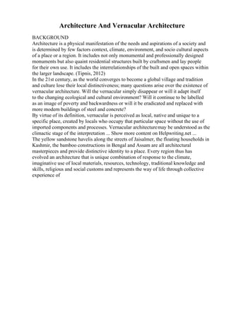 Architecture And Vernacular Architecture
BACKGROUND
Architecture is a physical manifestation of the needs and aspirations of a society and
is determined by few factors context, climate, environment, and socio cultural aspects
of a place or a region. It includes not only monumental and professionally designed
monuments but also quaint residential structures built by craftsmen and lay people
for their own use. It includes the interrelationships of the built and open spaces within
the larger landscape. (Tipnis, 2012)
In the 21st century, as the world converges to become a global village and tradition
and culture lose their local distinctiveness; many questions arise over the existence of
vernacular architecture. Will the vernacular simply disappear or will it adapt itself
to the changing ecological and cultural environment? Will it continue to be labelled
as an image of poverty and backwardness or will it be eradicated and replaced with
more modern buildings of steel and concrete?
By virtue of its definition, vernacular is perceived as local, native and unique to a
specific place, created by locals who occupy that particular space without the use of
imported components and processes. Vernacular architecturemay be understood as the
climactic stage of the interpretation ... Show more content on Helpwriting.net ...
The yellow sandstone havelis along the streets of Jaisalmer, the floating households in
Kashmir, the bamboo constructions in Bengal and Assam are all architectural
masterpieces and provide distinctive identity to a place. Every region thus has
evolved an architecture that is unique combination of response to the climate,
imaginative use of local materials, resources, technology, traditional knowledge and
skills, religious and social customs and represents the way of life through collective
experience of
 