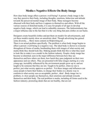 Media s Negative Effects On Body Image
How does body image affect a person s well being? A person s body image is the
way they perceive their body, including thoughts, emotions, behaviour and attitude
towards the perceived mental image of their body. Many teenagers become
obsessed with their body and how it appears to themselves and others. With all the
various sources of distorted media, it is easy for people of all ages to develop
negative body image, which can lead to unhealthy measures. The fashionindustry has
a major influence due to the fact that it is the very thing that puts clothes on our backs.
Designers create beautiful clothes and put them on models for advertisements, and
yet these models mainly show an unrealistic ideal. Though advertising has gained
some diversity, ... Show more content on Helpwriting.net ...
There is no actual problem specifically. The problem is when body image begins to
affect a person s well being in a negative way. The ideal body is shown to everyone
throughout all forms of media, bombarding them with images of what society and
media think they should look like. Making people think that this is what they need
to look like to make it as a model in the fashion industry. People s body image has
become so distorted, seen in the major difference between how they see
themselves and how others see them, how harsh they pass judgment on their own
appearance and see others. They are presented with false images starting at a very
young age, incredibly influenced by the environment people grow up in, and are
taught to be someone that they are not. Taught to be perfect, when no one is
perfect, just what society approves as perfect . Yet these images and influences can
cause people to harm their bodies, to change their bodies in a drastic way to
conform to what society sees as acceptable, perfect , ideal . Body image isn t a
problem, it s how people see themselves, their emotions and attitude towards
themselves and their body. The real problem is media, including all forms used in the
fashion industry; promoting ideals that are not healthy, that are not
 