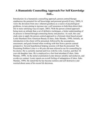 A Humanistic Counselling Approach For Self Knowledge
And...
Introduction As a humanistic counselling approach, person centred therapy
emphasises the potential for self knowledge and personal growth (Corey, 2009). It
views the deviation from one s inherent goodness as a source of psychological
problems, in turn aiming to increase one s self awareness to help them direct their
life in more satisfying ways (Cooper, 2003). With the person centred approach
being more an attitude than a set of definitive techniques, a better understanding of
its process is formed through connecting theory and practice. As such, this case
study aims to apply the person centred approach to a fictional client based around
Lester Burnham from American Beauty (Cohen, Jinks Mendes, 1999). Initially, an
introduction to the client will be presented, followed by the assumptions,
assessment, and goals formed when working with him from a person centred
perspective. Several hypothetical helping sessions will then be presented. The
Presenting Problem Lester is a 40 year old man referred to me for counselling by
his doctor. He is currently married and lives with his wife, Carolyn, and their 16
year old daughter Jane. He is employed as a fast food attendant (Cohen, Jinks
Mendes, 1999). At the initial examination Lester dresses untidily and unshaven, and
avoids eye contact. Lester reports an overall feeling of unhappiness (Cohen, Jinks
Mendes, 1999). He stated that he has become reckless and self destructive and
worried about some of his recent life decisions.
 
