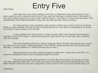 Dear Diary,
                                  Entry Five
           Last night Jem and I were walking home from a Halloween party at the school. I had
been wearing a ham costume that did not fit very well and had been crushed when I fell before. It
truly was a great costume, but now I didn’t want to wear it. I had been in a bad mood because I had
accidentally ruined Miss Meriwether's play and she had become a furious animal.

           As I was saying, it was completely dark and we couldn’t see a foot in front of our faces.
While we were walking, we kept hearing a rustling behind us. Jem kept on pretending to be brave
but I knew he was scared out of his wits.

            A man grabbed Jem from behind. I knew we were right under the oak tree because it
had been cooler than before. I started shrieking and right next to me I could hear Jem wrestling
with the stranger.

           The man exhaled loudly like a balloon popping. Quiet. Another man picked Jem up and
ran with him to our house. I followed behind. From behind I could see that the man carrying Jem
was Boo. I couldn’t believe it! I wished Dill was here to see it.

          Tears poured from my face. Atticus hugged me tight and I shook back and forth. For
once Aunt Alexandra had a look of understanding on her face.

           The next morning life returned back to normal. Boo went back to his house and Jem
only had a slightly broken arm. Mr. Ewell was pronounced dead and it was deemed that he had
killed himself. I wish this had never happened. I felt so bad for Jem but I know that life will go on.

Goodnight,
 