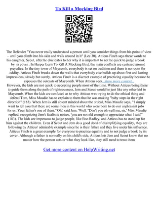 To Kill a Mocking Bird
The Defender "You never really understand a person until you consider things from his point of view
– until you climb into his skin and walk around in it" (Lee 30). Atticus Finch says these words to
his daughter, Scout, after he elucidates to her why it is important to not be quick to judge a book
by its cover . In Harper Lee's To Kill A Mocking Bird, the main conflicts are centered around
prejudice. In the tiny town of Maycomb, everybody is set on tradition and there is no room for
oddity. Atticus Finch breaks down the walls that everybody else builds up about first and lasting
impressions, slowly but surely. Atticus Finch is a discreet example of practicing equality because he
espouses the outcasts of Maycomb. When Atticus sees...show more content...
However, the kids are not quick to accepting people most of the time. Without Atticus being there
to guide them along the path of righteousness, Jem and Scout would be just like any other kid in
Maycomb. When the kids are confused as to why Atticus was trying to do the ethical thing and
defend Tom, Miss Maudie has to explain to them that he was making "baby steps in the right
direction" (183). When Jem is still absent minded about the ordeal, Miss Maudie says, "I simply
want to tell you that there are some men in this world who were born to do our unpleasant jobs
for us. Your father's one of them.' 'Oh,' said Jem. 'Well.' 'Don't you oh well me, sir,' Miss Maudie
replied, recognizing Jem's fatalistic noises, 'you are not old enough to appreciate what I said'"
(183). The kids are impetuous to judge people, like Boo Radley, and Atticus has to stand up for
him against the children. Even if Scout and Jem do a good deed of exemplifying equality, they are
following by Atticus' admirable example since he is their father and they live under his influence.
Atticus Finch is a great example for everyone to practice equality and to not judge a book by its
cover. Although a father is normally on his child's side, Atticus lets Jem and Scout know that no
matter how the person acts or what they look like, they still need to treat them
Get more content on HelpWriting.net
 