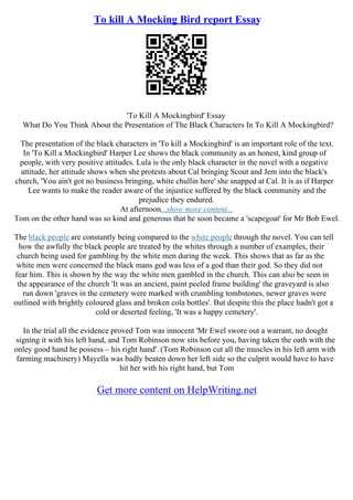 To kill A Mocking Bird report Essay
'To Kill A Mockingbird' Essay
What Do You Think About the Presentation of The Black Characters In To Kill A Mockingbird?
The presentation of the black characters in 'To kill a Mockingbird' is an important role of the text.
In 'To Kill a Mockingbird' Harper Lee shows the black community as an honest, kind group of
people, with very positive attitudes. Lula is the only black character in the novel with a negative
attitude, her attitude shows when she protests about Cal bringing Scout and Jem into the black's
church, 'You ain't got no business bringing, white chullin here' she snapped at Cal. It is as if Harper
Lee wants to make the reader aware of the injustice suffered by the black community and the
prejudice they endured.
At afternoon...show more content...
Tom on the other hand was so kind and generous that he soon became a 'scapegoat' for Mr Bob Ewel.
The black people are constantly being compared to the white people through the novel. You can tell
how the awfully the black people are treated by the whites through a number of examples, their
church being used for gambling by the white men during the week. This shows that as far as the
white men were concerned the black mans god was less of a god than their god. So they did not
fear him. This is shown by the way the white men gambled in the church. This can also be seen in
the appearance of the church 'It was an ancient, paint peeled frame building' the graveyard is also
run down 'graves in the cemetery were marked with crumbling tombstones, newer graves were
outlined with brightly coloured glass and broken cola bottles'. But despite this the place hadn't got a
cold or deserted feeling, 'It was a happy cemetery'.
In the trial all the evidence proved Tom was innocent 'Mr Ewel swore out a warrant, no dought
signing it with his left hand, and Tom Robinson now sits before you, having taken the oath with the
onley good hand he possess – his right hand'. (Tom Robinson cut all the muscles in his left arm with
farming machinery) Mayella was badly beaten down her left side so the culprit would have to have
hit her with his right hand, but Tom
Get more content on HelpWriting.net
 