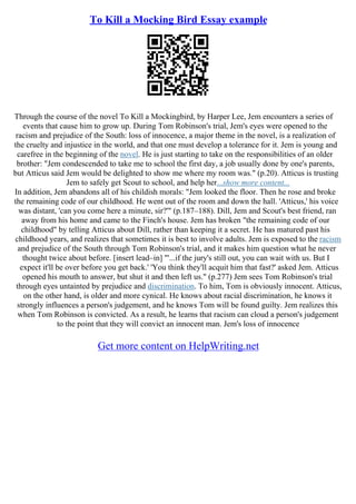 To Kill a Mocking Bird Essay example
Through the course of the novel To Kill a Mockingbird, by Harper Lee, Jem encounters a series of
events that cause him to grow up. During Tom Robinson's trial, Jem's eyes were opened to the
racism and prejudice of the South: loss of innocence, a major theme in the novel, is a realization of
the cruelty and injustice in the world, and that one must develop a tolerance for it. Jem is young and
carefree in the beginning of the novel. He is just starting to take on the responsibilities of an older
brother: "Jem condescended to take me to school the first day, a job usually done by one's parents,
but Atticus said Jem would be delighted to show me where my room was." (p.20). Atticus is trusting
Jem to safely get Scout to school, and help her...show more content...
In addition, Jem abandons all of his childish morals: "Jem looked the floor. Then he rose and broke
the remaining code of our childhood. He went out of the room and down the hall. 'Atticus,' his voice
was distant, 'can you come here a minute, sir?'" (p.187–188). Dill, Jem and Scout's best friend, ran
away from his home and came to the Finch's house. Jem has broken "the remaining code of our
childhood" by telling Atticus about Dill, rather than keeping it a secret. He has matured past his
childhood years, and realizes that sometimes it is best to involve adults. Jem is exposed to the racism
and prejudice of the South through Tom Robinson's trial, and it makes him question what he never
thought twice about before. [insert lead–in] "'...if the jury's still out, you can wait with us. But I
expect it'll be over before you get back.' 'You think they'll acquit him that fast?' asked Jem. Atticus
opened his mouth to answer, but shut it and then left us." (p.277) Jem sees Tom Robinson's trial
through eyes untainted by prejudice and discrimination. To him, Tom is obviously innocent. Atticus,
on the other hand, is older and more cynical. He knows about racial discrimination, he knows it
strongly influences a person's judgement, and he knows Tom will be found guilty. Jem realizes this
when Tom Robinson is convicted. As a result, he learns that racism can cloud a person's judgement
to the point that they will convict an innocent man. Jem's loss of innocence
Get more content on HelpWriting.net
 