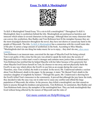 Essay To Kill A Mockingbird
To Kill A Mockingbird Timed Essay "It's a sin to kill a mockingbird." Throughout To Kill A
Mockingbird, there is symbolism behind the title. Mockingbirds are portrayed as harmless and
innocent which relates to several characters in the passage. Although there are many characters that
can convey this symbolism, Boo Radley and Tom Robinson best fit the metaphor because they are
the most misjudged characters throughout the novel, they have not shown or caused any harm to the
people of Maycomb. The title, To Kill A Mockingbird, has a connection with the overall main idea
of the plot. It carries a large amount of symbolism in the book. According to Miss Maudie,
"Mockingbirds don't do one thing but make music for us to enjoy... they don't do one...show more
content...
Tom Robinson is an innocent man, convicted for the rape of Mayella Ewell for being colored.
Tom is not guilty of this crime but the jury was afraid to speak the truth since the society of
Maycomb believes a white man's word is stronger and contains more justice than a colored man's.
Tom Robinson has testified that he helped Mayella with her labor because of his generosity but
when Mayella Ewell forces herself on Tom, he chooses to run away and not physically harm the
Ewell's in any way which allows the Ewell's to use him as an escape during the court–case.
Therefore, once Tom is killed, the truth is revealed. In the novel, Mr. Underwood submits a section
about Tom Robinson's death in the paper. In the passage, it states "He likened Tom's death to the
senseless slaughter of songbirds by hunters." Through this quote, Mr. Underwood is showing how
the Ewell's killed Tom's innocence to the community. It proved that although the jury knew the truth,
they decided to take the easy way out in order not to cause any conflict and offend the large
population of Maycomb, the whites. In the process, they killed a mockingbird, one that caused no
harm to anyone through his kindness and generosity, Tom Robinson. In summation, Boo Radley and
Tom Robinson both convey the metaphor of the mockingbird best. They are both mockingbirds that
lived without being affected by the rumors of Maycomb and the rules of
Get more content on HelpWriting.net
 