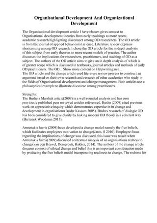 Organisational Development And Organizational
Development
The Organisational development article I have chosen gives context to
Organisational development theories from early teachings to more recent
academic research highlighting disconnect among OD researchers. The OD article
is from the journal of applied behavioural science. Literature review explains
shortcoming among OD research. I chose the OD article for the in depth analysis
of this subject from early theories to more recent models of practice. The author
discusses the implications for researchers, practitioners, and teaching of OD as a
subject. The authors of the OD article aims to give an in depth analysis of which is
of greater scope which is discussed in textbooks, journal articles and methods of early
OD practitioners. The OD... Show more content on Helpwriting.net ...
The OD article and the change article used literature review process to construct an
argument based on their own research and research of other academics who study in
the fields of Organisational development and change management. Both articles use a
philosophical example to illustrate discourse among practitioners.
Strengths:
The Bushe s Marshak article(2009) is a well rounded analysis and has own
previously published peer reviewed articles referenced. Bushe (2009) cited previous
work on appreciative inquiry which demonstrates expertise in in change and
development in organisations(Bushe Kassam 2005). Bushes research of dialogic OD
has been considered to give clarity by linking modern OD theory in a coherent way
(Bartunek Woodman 2015).
Armenakis harris (2009) have developed a change model namely the five beliefs,
which facilitates employees motivation to change(Jaros, S 2010). Employee focus
regarding the implications of change was discussed, this issue was raised when
Armenakis harris(2009) discussed contextual analysis of an organisations redness to
change(van den Heuvel, Demerouti, Bakker, 2014). The authors of the change article
discuses context of ethical change and belief this is an important consideration made
by producing the five beliefs model incorporating readiness to change. The redness for
 