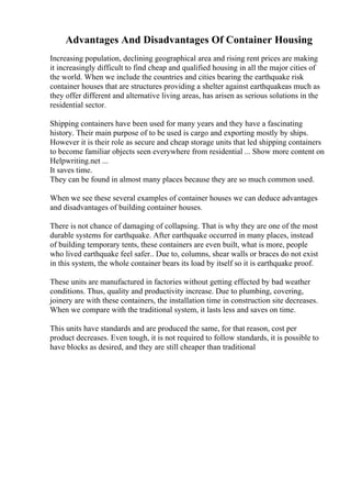 Advantages And Disadvantages Of Container Housing
Increasing population, declining geographical area and rising rent prices are making
it increasingly difficult to find cheap and qualified housing in all the major cities of
the world. When we include the countries and cities bearing the earthquake risk
container houses that are structures providing a shelter against earthquakeas much as
they offer different and alternative living areas, has arisen as serious solutions in the
residential sector.
Shipping containers have been used for many years and they have a fascinating
history. Their main purpose of to be used is cargo and exporting mostly by ships.
However it is their role as secure and cheap storage units that led shipping containers
to become familiar objects seen everywhere from residential ... Show more content on
Helpwriting.net ...
It saves time.
They can be found in almost many places because they are so much common used.
When we see these several examples of container houses we can deduce advantages
and disadvantages of building container houses.
There is not chance of damaging of collapsing. That is why they are one of the most
durable systems for earthquake. After earthquake occurred in many places, instead
of building temporary tents, these containers are even built, what is more, people
who lived earthquake feel safer.. Due to, columns, shear walls or braces do not exist
in this system, the whole container bears its load by itself so it is earthquake proof.
These units are manufactured in factories without getting effected by bad weather
conditions. Thus, quality and productivity increase. Due to plumbing, covering,
joinery are with these containers, the installation time in construction site decreases.
When we compare with the traditional system, it lasts less and saves on time.
This units have standards and are produced the same, for that reason, cost per
product decreases. Even tough, it is not required to follow standards, it is possible to
have blocks as desired, and they are still cheaper than traditional
 