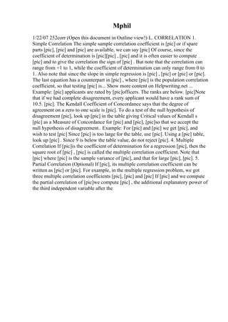 Mphil
1/22/07 252corr (Open this document in Outline view!) L. CORRELATION 1.
Simple Correlation The simple sample correlation coefficient is [pic] or if spare
parts [pic], [pic] and [pic] are available, we can say [pic] Of course, since the
coefficient of determination is [pic][pic] , [pic] and it is often easier to compute
[pic] and to give the correlation the sign of [pic] . But note that the correlation can
range from +1 to 1, while the coefficient of determination can only range from 0 to
1. Also note that since the slope in simple regression is [pic] , [pic] or [pic] or [pic].
The last equation has a counterpart in [pic] , where [pic] is the population correlation
coefficient, so that testing [pic] is... Show more content on Helpwriting.net ...
Example: [pic] applicants are rated by [pic]officers. The ranks are below. [pic]Note
that if we had complete disagreement, every applicant would have a rank sum of
10.5. [pic]. The Kendall Coefficient of Concordance says that the degree of
agreement on a zero to one scale is [pic]. To do a test of the null hypothesis of
disagreement [pic], look up [pic] in the table giving Critical values of Kendall s
[pic] as a Measure of Concordance for [pic] and [pic], [pic]so that we accept the
null hypothesis of disagreement.. Example: For [pic] and [pic] we get [pic], and
wish to test [pic] Since [pic] is too large for the table, use [pic]. Using a [pic] table,
look up [pic] . Since 9 is below the table value, do not reject [pic]. 4. Multiple
Correlation If [pic]is the coefficient of determination for a regression [pic], then the
square root of [pic] , [pic] is called the multiple correlation coefficient. Note that
[pic] where [pic] is the sample variance of [pic], and that for large [pic], [pic]. 5.
Partial Correlation (Optional) If [pic], its multiple correlation coefficient can be
written as [pic] or [pic]. For example, in the multiple regression problem, we got
three multiple correlation coefficients [pic], [pic] and [pic] If [pic] and we compute
the partial correlation of [pic]we compute [pic] , the additional explanatory power of
the third independent variable after the
 