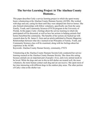 The Service Learning Project At The Alachua County
Humane...
This paper describes Carly s service learning project in which she spent twenty
hours volunteering at the Alachua County Humane Society (ACHS). She worked
with dogs and cats, caring for them until they were adopted into forever homes. She
also formed relationships with fellow volunteers, specifically one from the same
Family, Youth, and Community Sciences (FYCS) program at the University of
Florida. In this paper, Carly s feelings about the service learning in which she
participated will be discussed, as well as how her actions in helping animals find
homes benefitted the community. The benefits of her actions are backed up with
research done by Dr. James E. Gern and an article published in Parents Magazine.
Relationships between what she s learned in her Principles of Family, Youth, and
Community Sciences class will be examined, along with her feelings about her
experience at the ACHS.
Keywords: Alachua County Human Society, community, FYCS
Volunteering at the Alachua County Humane SocietyCarly conducted her service
learning research at the Alachua County Humane Society. She chose this setting
because animals are an important part of people s lives, and every animal needs to
be loved. While the dogs and cats in this no kill shelter are treated well, the more
volunteers, the more human contact each dog and cat can receive. She spent most of
her time interacting with different dogs in the outdoor play areas. The other portion
of Carly s time at the shelter was
 