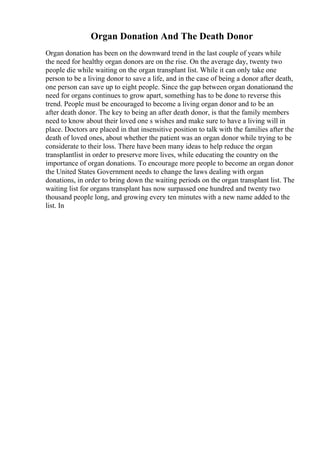 Organ Donation And The Death Donor
Organ donation has been on the downward trend in the last couple of years while
the need for healthy organ donors are on the rise. On the average day, twenty two
people die while waiting on the organ transplant list. While it can only take one
person to be a living donor to save a life, and in the case of being a donor after death,
one person can save up to eight people. Since the gap between organ donationand the
need for organs continues to grow apart, something has to be done to reverse this
trend. People must be encouraged to become a living organ donor and to be an
after death donor. The key to being an after death donor, is that the family members
need to know about their loved one s wishes and make sure to have a living will in
place. Doctors are placed in that insensitive position to talk with the families after the
death of loved ones, about whether the patient was an organ donor while trying to be
considerate to their loss. There have been many ideas to help reduce the organ
transplantlist in order to preserve more lives, while educating the country on the
importance of organ donations. To encourage more people to become an organ donor
the United States Government needs to change the laws dealing with organ
donations, in order to bring down the waiting periods on the organ transplant list. The
waiting list for organs transplant has now surpassed one hundred and twenty two
thousand people long, and growing every ten minutes with a new name added to the
list. In
 