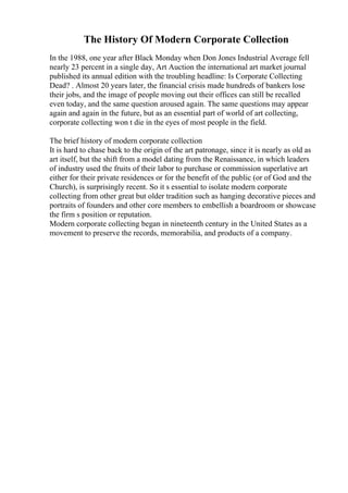 The History Of Modern Corporate Collection
In the 1988, one year after Black Monday when Don Jones Industrial Average fell
nearly 23 percent in a single day, Art Auction the international art market journal
published its annual edition with the troubling headline: Is Corporate Collecting
Dead? . Almost 20 years later, the financial crisis made hundreds of bankers lose
their jobs, and the image of people moving out their offices can still be recalled
even today, and the same question aroused again. The same questions may appear
again and again in the future, but as an essential part of world of art collecting,
corporate collecting won t die in the eyes of most people in the field.
The brief history of modern corporate collection
It is hard to chase back to the origin of the art patronage, since it is nearly as old as
art itself, but the shift from a model dating from the Renaissance, in which leaders
of industry used the fruits of their labor to purchase or commission superlative art
either for their private residences or for the benefit of the public (or of God and the
Church), is surprisingly recent. So it s essential to isolate modern corporate
collecting from other great but older tradition such as hanging decorative pieces and
portraits of founders and other core members to embellish a boardroom or showcase
the firm s position or reputation.
Modern corporate collecting began in nineteenth century in the United States as a
movement to preserve the records, memorabilia, and products of a company.
 