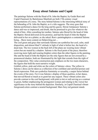 Essay about Salome and Cupid
The paintings Salome with the Head of St. John the Baptist, by Guido Reni and
Cupid Chastised, by Bartolomeo Manfredi are both 17th century visual
representations of a story. The story behind Salome is the interesting biblical story of
the beheading of St. John the Baptist, as it s title suggests. The story goes that
Salome performed a dance for the king and his guests. Herod Antipassaw Salome s
dance and was so impressed, and drunk, that he promised to give her whatever she
asked of him. After consulting her mother, Salome asks Herod for the head of John
the Baptist. Herod delivered on his promise, and had the head of John the Baptist
delivered to her on a platter, as she asked. Reni s paintingdepicts a contented Salome
being... Show more content on Helpwriting.net ...
The cool green and grays that surrounds Salome can symbolize her cool, calm, staid
disposition, and almost blasГ© attitude in light of what is before her, the head of a
dead man. The two women in the back left of the plane are wearing more vibrant
colors but are muted by a shadow. Salome is the focal point of the piece, therefore
receiving more light and wearing brighter colors than the other figures in the painting.
She and the head of John the Baptist are the only figures that are not crossed by a
pronounced shadow, both are illuminated by the light that extends from the right of
the composition. This value construction puts emphasis on the two main characters,
the figures that hold the most narrative weight.
Goldish yellow, pink and white are the colors of Salome s dress. The yellow in
Salome s dress can be taken as a reflection of her confident and satisfied posture and
facial expression. Pink can symbolize femininity or sexuality, a major factor behind
the events of the story. For it was Salome s display of these qualities, in her dance,
that moved Herod so much as to grant her any request. These vibrant colors also
provide contrast to the cool background, with pink (a tint or red) serving as a contrast
to green, further emphasizing the protagonist woman and relating to the viewer her
significance in the story behind the depiction. Similarly, in Cupid Chastised vibrant
foreground colors contrast a neutral background. Mars fiery red garment stands
 