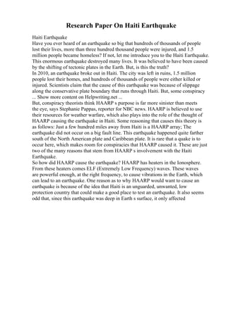 Research Paper On Haiti Earthquake
Haiti Earthquake
Have you ever heard of an earthquake so big that hundreds of thousands of people
lost their lives, more than three hundred thousand people were injured, and 1.5
million people became homeless? If not, let me introduce you to the Haiti Earthquake.
This enormous earthquake destroyed many lives. It was believed to have been caused
by the shifting of tectonic plates in the Earth. But, is this the truth?
In 2010, an earthquake broke out in Haiti. The city was left in ruins, 1.5 million
people lost their homes, and hundreds of thousands of people were either killed or
injured. Scientists claim that the cause of this earthquake was because of slippage
along the conservative plate boundary that runs through Haiti. But, some conspiracy
... Show more content on Helpwriting.net ...
But, conspiracy theorists think HAARP s purpose is far more sinister than meets
the eye, says Stephanie Pappas, reporter for NBC news. HAARP is believed to use
their resources for weather warfare, which also plays into the role of the thought of
HAARP causing the earthquake in Haiti. Some reasoning that causes this theory is
as follows: Just a few hundred miles away from Haiti is a HAARP array; The
earthquake did not occur on a big fault line. This earthquake happened quite farther
south of the North American plate and Caribbean plate. It is rare that a quake is to
occur here, which makes room for conspiracies that HAARP caused it. These are just
two of the many reasons that stem from HAARP s involvement with the Haiti
Earthquake.
So how did HAARP cause the earthquake? HAARP has heaters in the Ionosphere.
From these heaters comes ELF (Extremely Low Frequency) waves. These waves
are powerful enough, at the right frequency, to cause vibrations in the Earth, which
can lead to an earthquake. One reason as to why HAARP would want to cause an
earthquake is because of the idea that Haiti is an unguarded, unwanted, low
protection country that could make a good place to test an earthquake. It also seems
odd that, since this earthquake was deep in Earth s surface, it only affected
 