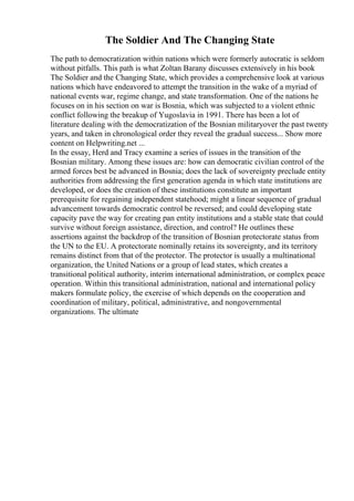 The Soldier And The Changing State
The path to democratization within nations which were formerly autocratic is seldom
without pitfalls. This path is what Zoltan Barany discusses extensively in his book
The Soldier and the Changing State, which provides a comprehensive look at various
nations which have endeavored to attempt the transition in the wake of a myriad of
national events war, regime change, and state transformation. One of the nations he
focuses on in his section on war is Bosnia, which was subjected to a violent ethnic
conflict following the breakup of Yugoslavia in 1991. There has been a lot of
literature dealing with the democratization of the Bosnian militaryover the past twenty
years, and taken in chronological order they reveal the gradual success... Show more
content on Helpwriting.net ...
In the essay, Herd and Tracy examine a series of issues in the transition of the
Bosnian military. Among these issues are: how can democratic civilian control of the
armed forces best be advanced in Bosnia; does the lack of sovereignty preclude entity
authorities from addressing the first generation agenda in which state institutions are
developed, or does the creation of these institutions constitute an important
prerequisite for regaining independent statehood; might a linear sequence of gradual
advancement towards democratic control be reversed; and could developing state
capacity pave the way for creating pan entity institutions and a stable state that could
survive without foreign assistance, direction, and control? He outlines these
assertions against the backdrop of the transition of Bosnian protectorate status from
the UN to the EU. A protectorate nominally retains its sovereignty, and its territory
remains distinct from that of the protector. The protector is usually a multinational
organization, the United Nations or a group of lead states, which creates a
transitional political authority, interim international administration, or complex peace
operation. Within this transitional administration, national and international policy
makers formulate policy, the exercise of which depends on the cooperation and
coordination of military, political, administrative, and nongovernmental
organizations. The ultimate
 