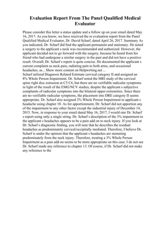 Evaluation Report From The Panel Qualified Medical
Evaluator
Please consider this letter a status update and a follow up on your email dated May
16, 2017. As you know, we have received the re evaluation report from the Panel
Qualified Medical Evaluator, Dr. David Scharf, dated April 26, 2017. Summary As
you indicated, Dr. Scharf did find the applicant permanent and stationary. He noted
a surgery to the applicant s neck was recommended and authorized. However, the
applicant decided not to go forward with the surgery, because he heard from his
friend who had undergone a similar surgery in the past and did not have a positive
result. Overall, Dr. Scharf s report is quite concise. He documented the applicant s
current complaint as neck pain, radiating pain to both arms, and occasional
headaches, as... Show more content on Helpwriting.net ...
Scharf utilized Diagnosis Related Estimate cervical category II and assigned an
8% Whole Person Impairment. Dr. Scharf noted the MRI study of the cervical
spine right disc extrusion at C5 C6, but there are no verifiable radicular symptoms
in light of the result of the EMG/NCV studies, despite the applicant s subjective
complaints of radicular symptoms into the bilateral upper extremities. Since there
are no verifiable radicular symptoms, the placement into DRE category II seems
appropriate. Dr. Scharf also assigned 3% Whole Person Impairment to applicant s
headache using chapter 18. As for apportionment, Dr. Scharf did not apportion any
of the impairment to any other factor except the industrial injury of December 14,
2015. Now, in response to your email dated May 16, 2017, I would rate Dr. Scharf
s report using only a single string. Dr. Scharf s description of the 3% impairment to
the applicant s headaches appears to be a pain add on to neck injury. If you look at
Dr. Scharf s diagnostic finding, you will note that he describes the residual
headaches as predominately cervical/occipitally mediated. Therefore, I believe Dr.
Scharf is under the opinion that the applicant s headaches are stemming
predominately from the neck injury. Therefore, treating a 3% Whole Person
Impairment as a pain add on seems to be more appropriate on this case. I do not see
Dr. Scharf made any reference to chapter 13. Of course, if Dr. Scharf did not make
any reference to the
 