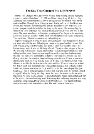 The Day That Changed My Life Forever
The Day That Changed My Life Forever It was a bone chilling January night; my
mom received a call at about 11:15 PM, a call that changed my life forever. My
Aunt June was on the other line. She was crying so hard my mother could barely
understand her. Through the sobbing my mom finally understood that Brian, my
cousin, had been in a horrible accident and she didn t know how bad it was. My
mother jumped out of the bed after she hung up the phone. She screamed up the
stairs at my sister and me; it was a nerve shrilling scream. I could hear fear in her
voice. My mom was always yelling at us growing up if we forgot to do something.
She would even get us out of bed to finish something that wasn t done completely.
This particular... Show more content on Helpwriting.net ...
The phone rang again. Hoping for good news, yet again I was disappointed. It was
my mom; she said she was following our pastor to my grandmother s house. She
said, We are going to tell Grandma he s gone . I knew this would be one of the
hardest things to do; it was her birthday after all. The three of us jumped in the car.
We drove up to Grandma s house. I remember Tosha running into the house and
falling into her arms. Everyone tried to pull themselves together, but how could
this be? This had never happened to us before. The wheel was broken. I do not
clearly remember the next few days leading up to the funeral. I know no one was
sleeping and emotions were running high. On the day of the funeral, we all were
allowed to see him for the first time since the accident. We were instructed to look,
but do not touch him no matter what. The accident mangled him so badly on the
inside that just one touch and his body would cave in. As I looked upon him, just
barely 23, I was in complete denial. I looked him over and over. It s not him , I said
to myself. After the family left, they closed the casket; he would not be open for
the public. At one o clock, January 16, 2001, his funeral began. I remember each part
of the service. I remember every word that was spoken and every song that was sung.
As the last song played, Dixie Chicks Wide Open Spaces , four people in black
walked down the aisle toward the casket. The looks in their faces were
 
