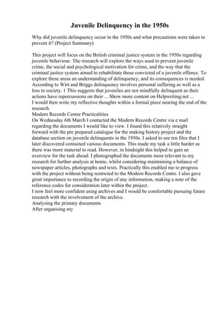 Juvenile Delinquency in the 1950s
Why did juvenile delinquency occur in the 1950s and what precautions were taken to
prevent it? (Project Summary)
This project will focus on the British criminal justice system in the 1950s regarding
juvenile behaviour. The research will explore the ways used to prevent juvenile
crime, the social and psychological motivation for crime, and the way that the
criminal justice system aimed to rehabilitate those convicted of a juvenile offence. To
explore these areas an understanding of delinquency, and its consequences is needed.
According to Wirt and Briggs delinquency involves personal suffering as well as a
loss to society. 1 This suggests that juveniles are not mindfully delinquent as their
actions have repercussions on their ... Show more content on Helpwriting.net ...
I would then write my reflective thoughts within a formal piece nearing the end of the
research.
Modern Records Centre Practicalities
On Wednesday 6th March I contacted the Modern Records Centre via e mail
regarding the documents I would like to view. I found this relatively straight
forward with the pre prepared catalogue for the making history project and the
database section on juvenile delinquents in the 1950s. I asked to see ten files that I
later discovered contained various documents. This made my task a little harder as
there was more material to read. However, in hindsight this helped to gain an
overview for the task ahead. I photographed the documents most relevant to my
research for further analysis at home, whilst considering maintaining a balance of
newspaper articles, photographs and texts. Practically this enabled me to progress
with the project without being restricted to the Modern Records Centre. I also gave
great importance to recording the origin of any information, making a note of the
reference codes for consideration later within the project.
I now feel more confident using archives and I would be comfortable pursuing future
research with the involvement of the archive.
Analysing the primary documents
After organising my
 