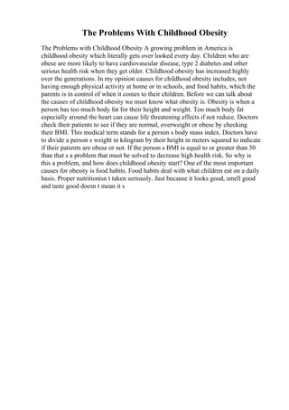 The Problems With Childhood Obesity
The Problems with Childhood Obesity A growing problem in America is
childhood obesity which literally gets over looked every day. Children who are
obese are more likely to have cardiovascular disease, type 2 diabetes and other
serious health risk when they get older. Childhood obesity has increased highly
over the generations. In my opinion causes for childhood obesity includes, not
having enough physical activity at home or in schools, and food habits, which the
parents is in control of when it comes to their children. Before we can talk about
the causes of childhood obesity we must know what obesity is. Obesity is when a
person has too much body fat for their height and weight. Too much body fat
especially around the heart can cause life threatening effects if not reduce. Doctors
check their patients to see if they are normal, overweight or obese by checking
their BMI. This medical term stands for a person s body mass index. Doctors have
to divide a person s weight in kilogram by their height in meters squared to indicate
if their patients are obese or not. If the person s BMI is equal to or greater than 30
than that s a problem that must be solved to decrease high health risk. So why is
this a problem, and how does childhood obesity start? One of the most important
causes for obesity is food habits. Food habits deal with what children eat on a daily
basis. Proper nutritionisn t taken seriously. Just because it looks good, smell good
and taste good doesn t mean it s
 