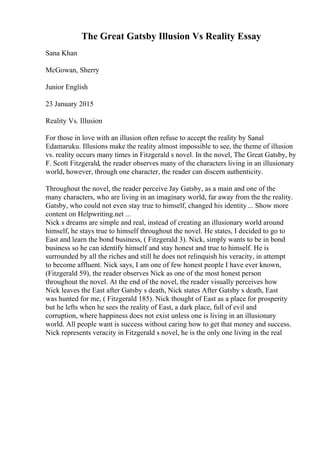The Great Gatsby Illusion Vs Reality Essay
Sana Khan
McGowan, Sherry
Junior English
23 January 2015
Reality Vs. Illusion
For those in love with an illusion often refuse to accept the reality by Sanal
Edamaruku. Illusions make the reality almost impossible to see, the theme of illusion
vs. reality occurs many times in Fitzgerald s novel. In the novel, The Great Gatsby, by
F. Scott Fitzgerald, the reader observes many of the characters living in an illusionary
world, however, through one character, the reader can discern authenticity.
Throughout the novel, the reader perceive Jay Gatsby, as a main and one of the
many characters, who are living in an imaginary world, far away from the the reality.
Gatsby, who could not even stay true to himself, changed his identity ... Show more
content on Helpwriting.net ...
Nick s dreams are simple and real, instead of creating an illusionary world around
himself, he stays true to himself throughout the novel. He states, I decided to go to
East and learn the bond business, ( Fitzgerald 3). Nick, simply wants to be in bond
business so he can identify himself and stay honest and true to himself. He is
surrounded by all the riches and still he does not relinquish his veracity, in attempt
to become affluent. Nick says, I am one of few honest people I have ever known,
(Fitzgerald 59), the reader observes Nick as one of the most honest person
throughout the novel. At the end of the novel, the reader visually perceives how
Nick leaves the East after Gatsby s death, Nick states After Gatsby s death, East
was hunted for me, ( Fitzgerald 185). Nick thought of East as a place for prosperity
but he lefts when he sees the reality of East, a dark place, full of evil and
corruption, where happiness does not exist unless one is living in an illusionary
world. All people want is success without caring how to get that money and success.
Nick represents veracity in Fitzgerald s novel, he is the only one living in the real
 