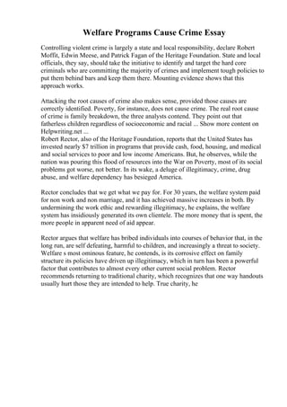 Welfare Programs Cause Crime Essay
Controlling violent crime is largely a state and local responsibility, declare Robert
Moffit, Edwin Meese, and Patrick Fagan of the Heritage Foundation. State and local
officials, they say, should take the initiative to identify and target the hard core
criminals who are committing the majority of crimes and implement tough policies to
put them behind bars and keep them there. Mounting evidence shows that this
approach works.
Attacking the root causes of crime also makes sense, provided those causes are
correctly identified. Poverty, for instance, does not cause crime. The real root cause
of crime is family breakdown, the three analysts contend. They point out that
fatherless children regardless of socioeconomic and racial ... Show more content on
Helpwriting.net ...
Robert Rector, also of the Heritage Foundation, reports that the United States has
invested nearly $7 trillion in programs that provide cash, food, housing, and medical
and social services to poor and low income Americans. But, he observes, while the
nation was pouring this flood of resources into the War on Poverty, most of its social
problems got worse, not better. In its wake, a deluge of illegitimacy, crime, drug
abuse, and welfare dependency has besieged America.
Rector concludes that we get what we pay for. For 30 years, the welfare system paid
for non work and non marriage, and it has achieved massive increases in both. By
undermining the work ethic and rewarding illegitimacy, he explains, the welfare
system has insidiously generated its own clientele. The more money that is spent, the
more people in apparent need of aid appear.
Rector argues that welfare has bribed individuals into courses of behavior that, in the
long run, are self defeating, harmful to children, and increasingly a threat to society.
Welfare s most ominous feature, he contends, is its corrosive effect on family
structure its policies have driven up illegitimacy, which in turn has been a powerful
factor that contributes to almost every other current social problem. Rector
recommends returning to traditional charity, which recognizes that one way handouts
usually hurt those they are intended to help. True charity, he
 