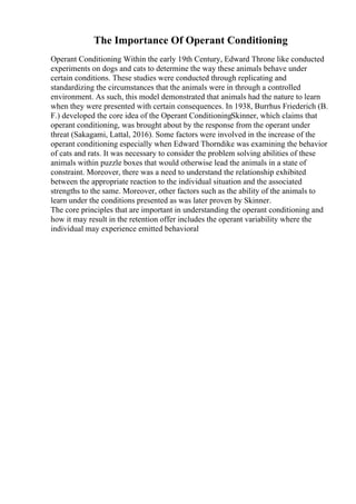 The Importance Of Operant Conditioning
Operant Conditioning Within the early 19th Century, Edward Throne like conducted
experiments on dogs and cats to determine the way these animals behave under
certain conditions. These studies were conducted through replicating and
standardizing the circumstances that the animals were in through a controlled
environment. As such, this model demonstrated that animals had the nature to learn
when they were presented with certain consequences. In 1938, Burrhus Friederich (B.
F.) developed the core idea of the Operant ConditioningSkinner, which claims that
operant conditioning, was brought about by the response from the operant under
threat (Sakagami, Lattal, 2016). Some factors were involved in the increase of the
operant conditioning especially when Edward Thorndike was examining the behavior
of cats and rats. It was necessary to consider the problem solving abilities of these
animals within puzzle boxes that would otherwise lead the animals in a state of
constraint. Moreover, there was a need to understand the relationship exhibited
between the appropriate reaction to the individual situation and the associated
strengths to the same. Moreover, other factors such as the ability of the animals to
learn under the conditions presented as was later proven by Skinner.
The core principles that are important in understanding the operant conditioning and
how it may result in the retention offer includes the operant variability where the
individual may experience emitted behavioral
 