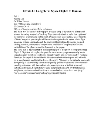 Effects Of Long Term Space Flight On Human
Dai 1
Zeqing Dai
Dr. Erika Harnett
Ess 102 Space and space travel
20 October 2016
Effects of long term space flight on human
The main plot the science fiction paper includes a trip to a planet out of the solar
system, including a record of the long flight to the destination and a description of
the scenarios after landing on the plant. Discussion of space debris, space hazards,
effect of long term space flight will be the main aspects in the record of the flight
alongside with an introduction of the spacecraft technology. Regarding the post
landing scenario, atmospheric composition, condition of the planet surface and
habitability of the planet would be discussed in the paper.
The topic that to be presented in this research paper is the effect of long term space
flight. A flight that takes place in space for months or even years certainly has an
impact on crew members conditions, both physically and psychologically. First and
foremost, the major difference in the environment between the space and what the
crew members are used to is the degree of gravity. Although in the actually spacecraft,
zero gravity is countered by the artificial gravity generated to ensure crew members
mobility, astronauts still live and work in an environment with little senses of
stability and weight. Scientists have done experiments in Earth orbit that indicate
weightless environment is deleterious to human body to a certain extent. (http:/
/www.iop.org/resources/topic/archive/spacetravel/) Having
 