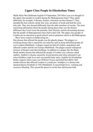 Upper Class People In Elizabethan Times
Malik Hicks Mrs.Halfmann English 9 8 September, 2014 Have you ever thought of
the upper class people in London during the Shakespearean times? They spoke
differently for example. O Romeo, Romeo, wherefore art thou Romeo? ( They
attended the best schools, drunk fine wine, ate plenty of foods and held the most
elite jobs. They also dressed differently than the other members of society. The most
interesting information about the people during these times was the distinct
difference they lived versus the peasants, their lifestyle, and the devastating diseases
that the people of Shakespearean times had to deal with. The upper class people of
London got an education in good schools such as grammar school as did Shakespeare.
... Show more content on Helpwriting.net ...
One disease that affected the people was the ghastly plague. The plague is a
terrifying disease that is spread by rats infection such as poop and killed people all
over London (Mabillard). A plague wiped out half of London s population and
affected London and the rest Europe (Mabillard). The plague caused widespread
closures of theaters and other buildings. In addition to a plague like the Black
Death another disease that affected the people of London was a disease called
syphilis. Syphilis is disease caused by sexual bacteria and when untreated it can
cause blindness, high fever and very painful body aches. Syphilis hit Elizabethan
barber surgeon whose name was William Clowns and killed him (Bell). Still
another disease that affected London is a small pox. Smallpox is a disease that
attacked Queen Elizabeth in 1592 (Madillard). It caused high fever, vomiting and
excessive bleeding. This caused the queen to cut her hair and become bald
 