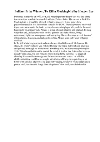 Pulitzer Prize Winner, To Kill a Mockingbird by Harper Lee
Published in the year of 1960, To Kill a Mockingbird by Harper Lee was one of the
few American novels to be awarded with the Pulitzer Prize. The racism in To Kill a
Mockingbird is brought to life with reflective imagery. It also shows how
predominant racism was in southern states in the 1930s. There happens to be several
important characters in the book, yet the character that played a key role in the novel
happens to be Atticus Finch. Atticus is a man of great integrity and intellect. In more
ways than one, Atticus possesses several qualities of a hero such as, being
determined, righteous, courageous, and instructing. Harper Lee uses several forms of
interpretation, discourse, and actions to portray Atticus as an individual of heroic
qualities.
In To Kill a Mockingbird, Atticus best educates his children with life lessons. He
states, It s when you know you re licked before you begin, but you begin anyways
and you see it through no matter what. You rarely win, but sometimes you do (Lee
124). This shows that from the start of the novel, it is clear that Atticus has been an
unlucky individual, but still remains positive despite the outcome. He excels at
showing Scout and Jem courage and forbearance towards others. He tells his
children that they could learn a simple trick that would help them get along a lot
better with all kinds of people. He goes on by saying, you never really understand a
person until you consider things from his point of view until you climb into his
 