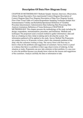 Description Of Data Flow Diagram Essay
CHAPTER III METHODOLOGY Methods Sample: Internet, Interview, Observation,
Library Design Descriptive Non experimental Context Diagram Description of
Context Diagram Data Flow Diagram Description of Data Flow Diagram System
Flow Chart Visual Table of Content Respondents Sampling Technique Sample Size
Instrumentation Validity and ReliabilityOperational Definition of Variables
Procedure Questionnaire Administration Data Gathering Data Processing Data
Analysis Limitations Definition of Terms References CHAPTER III
METHODOLOGY This chapter presents the methodology of the study including the
design, respondents, instrumentation, procedure, and limitations. Methods and
techniques The proponent used a research method to gather information s data and
facts as a helping too that a help in making and to develop the system. The
information gathered will be applied to the study. Survey Method The Proponents
are conduct survey to 30 persons, to know what is the commonly problem of the
shop, why the customers waiting so long. The survey form is the best way to
knows what are the problems and suggestions of customers. Survey form is a proof
or evidence that there is a problem in their zagu shop in terms of ordering. In that
situation or study, Proponents can now take solutions in their problem. It s easy now
to solve the problem because you already know what are the reasons and suggestions
of the customers. Analyze carefully the data or information to take
 