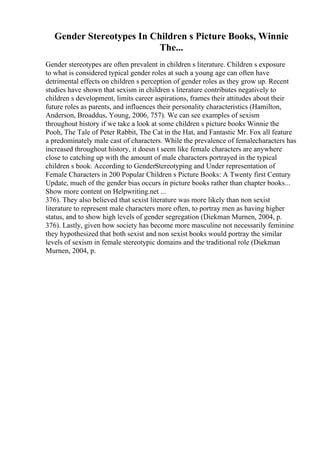 Gender Stereotypes In Children s Picture Books, Winnie
The...
Gender stereotypes are often prevalent in children s literature. Children s exposure
to what is considered typical gender roles at such a young age can often have
detrimental effects on children s perception of gender roles as they grow up. Recent
studies have shown that sexism in children s literature contributes negatively to
children s development, limits career aspirations, frames their attitudes about their
future roles as parents, and influences their personality characteristics (Hamilton,
Anderson, Broaddus, Young, 2006, 757). We can see examples of sexism
throughout history if we take a look at some children s picture books Winnie the
Pooh, The Tale of Peter Rabbit, The Cat in the Hat, and Fantastic Mr. Fox all feature
a predominately male cast of characters. While the prevalence of femalecharacters has
increased throughout history, it doesn t seem like female characters are anywhere
close to catching up with the amount of male characters portrayed in the typical
children s book. According to GenderStereotyping and Under representation of
Female Characters in 200 Popular Children s Picture Books: A Twenty first Century
Update, much of the gender bias occurs in picture books rather than chapter books...
Show more content on Helpwriting.net ...
376). They also believed that sexist literature was more likely than non sexist
literature to represent male characters more often, to portray men as having higher
status, and to show high levels of gender segregation (Diekman Murnen, 2004, p.
376). Lastly, given how society has become more masculine not necessarily feminine
they hypothesized that both sexist and non sexist books would portray the similar
levels of sexism in female stereotypic domains and the traditional role (Diekman
Murnen, 2004, p.
 