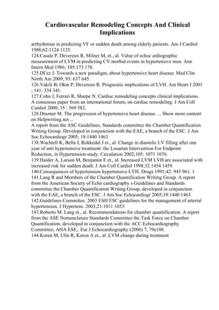 Cardiovascular Remodeling Concepts And Clinical
Implications
arrhythmias in predicting VF or sudden death among elderly patients. Am J Cardiol
1988;62:1124 1125.
124.Casale P, Devereux R, Milner M, et., al. Value of echoc ardiographic
measurement of LVM in predicting CV morbid events in hypertensive men. Ann
Intern Med 1986; 105:173 178.
125.DГez J. Towards a new paradigm, about hypertensive heart disease. Med Clin
North Am 2009; 93: 637 645.
126.Vakili B, Okin P, Devereux R. Prognostic implications of LVH. Am Heart J 2001
; 141: 334 341.
127.Cohn J, Ferrari R, Sharpe N. Cardiac remodeling concepts clinical implications.
A consensus paper from an international forum, on cardiac remodeling. J Am Coll
Cardiol 2000; 35 : 569 582.
128.Drazner M. The progression of hypertensive heart disease. ... Show more content
on Helpwriting.net ...
A report from the ASC Guidelines, Standards committee the Chamber Quantification
Writing Group. Developed in conjunction with the EAE, a branch of the ESC. J Am
Soc Echocardiogr 2005; 18:1440 1463.
138.Wachtell K, Bella J, Rokkedal J et., al. Change in diastolic LV filling after one
year of anti hypertensive treatment: the Losartan Intervention For Endpoint
Reduction, in Hypertension study. Circulation 2002;105: 1071 1076.
139.Haider A, Larson M, Benjamin E et., al. Increased LVM LVH are associated with
increased risk for sudden death. J Am Coll Cardiol 1998;32:1454 1459.
140.Consequences of hypertension hypertensive LVH. Drugs 1991;42: 945 961. 1
141.Lang R and Members of the Chamber Quantification Writing Group. A report
from the American Society of Echo cardiography s Guidelines and Standards
committee the Chamber Quantification Writing Group, developed in conjunction
with the EAE, a branch of the ESC. J Am Soc Echocardiogr 2005;18:1440 1463.
142.Guidelines Committee. 2003 ESH ESC guidelines for the management of arterial
hypertension. J Hypertens. 2003;21:1011 1053.
143.Roberto M. Lang et., al. Recommendations for chamber quantification. A report
from the ASE Nomenclature Standards Committee the Task Force on Chamber
Quantification, developed in conjunction with the ACC Echocardiography
Committee, AHA ESE,. Eur J Echocardiography (2006) 7, 79e108.
144.Koren M, Ulin R, Koren A et., al. LVM change during treatment
 
