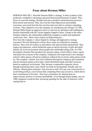 Essay about Herman Miller
HERMAN MILLER 1. Describe Herman Miller s strategy. Is there evidence it has
produced a competitive advantage and good financial performance? Explain. They
focus on a growth strategy, through innovative products and production processes.
Reinvention and renewal. They survived the Great Depression and multiple
recessions, recovered from the dot com bust and were able to continue expanding
overseas. They adapted to save the company, by introducing new designs. In 1996,
Herman Miller began an aggressive drive to reinvent its operations and established a
fruitful relationship with the Toyota Supplier Support Center. Unique to the office
furniture industry, the relationship enabled the company to adopt and implement
world class, lean... Show more content on Helpwriting.net ...
How have the company s values shaped its strategy and approach to strategy
execution? Provide illustrations of how these values are reflected in company
policies. They treat all workers as individuals with special talent and potential. They
respect all employees, which fuelled the quest to tap the diversity of gifts and skills
held by all, in an environment where people felt comfortable taking risks. In 1950,
developed a Scanlon Plan (productivity incentive plan), which reflects values, equity
and justice for everyone in the company. Employees felt empowered a new manager
took his safety glasses off and an employee yelled at him to put his safety glasses back
on. The company s beliefs were also reinforced through the employee gift committee
and environment quality action team, which distributed funds and other resources
based on employee involvement. They became a responsible corporate citizen
through minimizing their waste which was both environmentally friendly and cost
effective. Shared gains and pains. Top executives took 10% pay cuts consecutively to
avoid letting staff go, received less than competing firms top executives, which shows
their commitment to the team . They have committees for sharing ideas on
improvements and how to increase profitability. Even through project purple, one out
1000 companies would do that, increasing spending for the sake of tomorrow while
cutting back to
 