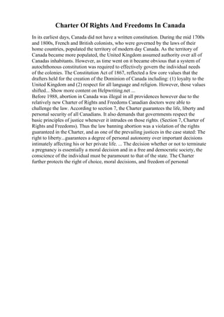 Charter Of Rights And Freedoms In Canada
In its earliest days, Canada did not have a written constitution. During the mid 1700s
and 1800s, French and British colonists, who were governed by the laws of their
home countries, populated the territory of modern day Canada. As the territory of
Canada became more populated, the United Kingdom assumed authority over all of
Canadas inhabitants. However, as time went on it became obvious that a system of
autochthonous constitution was required to effectively govern the individual needs
of the colonies. The Constitution Act of 1867, reflected a few core values that the
drafters held for the creation of the Dominion of Canada including: (1) loyalty to the
United Kingdom and (2) respect for all language and religion. However, those values
shifted... Show more content on Helpwriting.net ...
Before 1988, abortion in Canada was illegal in all providences however due to the
relatively new Charter of Rights and Freedoms Canadian doctors were able to
challenge the law. According to section 7, the Charter guarantees the life, liberty and
personal security of all Canadians. It also demands that governments respect the
basic principles of justice whenever it intrudes on those rights. (Section 7, Charter of
Rights and Freedoms). Thus the law banning abortion was a violation of the rights
guaranteed in the Charter, and as one of the prevailing justices in the case stated: The
right to liberty...guarantees a degree of personal autonomy over important decisions
intimately affecting his or her private life. ... The decision whether or not to terminate
a pregnancy is essentially a moral decision and in a free and democratic society, the
conscience of the individual must be paramount to that of the state. The Charter
further protects the right of choice, moral decisions, and freedom of personal
 
