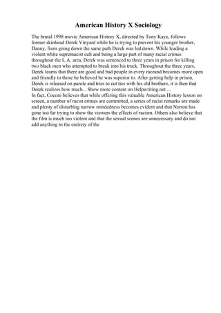 American History X Sociology
The brutal 1998 movie American History X, directed by Tony Kaye, follows
former skinhead Derek Vinyard while he is trying to prevent his younger brother,
Danny, from going down the same path Derek was led down. While leading a
violent white supremacist cult and being a large part of many racial crimes
throughout the L.A. area, Derek was sentenced to three years in prison for killing
two black men who attempted to break into his truck. Throughout the three years,
Derek learns that there are good and bad people in every raceand becomes more open
and friendly to those he believed he was superior to. After getting help in prison,
Derek is released on parole and tries to cut ties with his old brothers, it is then that
Derek realizes how much... Show more content on Helpwriting.net ...
In fact, Coconi believes that while offering this valuable American History lesson on
screen, a number of racist crimes are committed, a series of racist remarks are made
and plenty of disturbing narrow mindedness becomes evident and that Norton has
gone too far trying to show the viewers the effects of racism. Others also believe that
the film is much too violent and that the sexual scenes are unnecessary and do not
add anything to the entirety of the
 